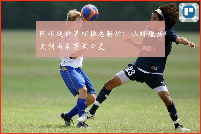 阿根廷世界杯排名解析：从辉煌历史到当前赛果全览