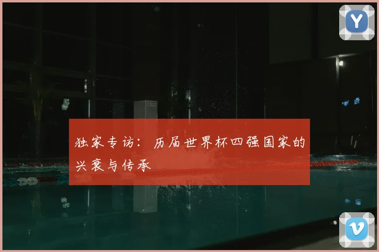 独家专访:历届世界杯四强国家的兴衰与传承