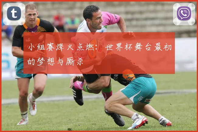 小组赛烽火点燃：世界杯舞台最初的梦想与厮杀