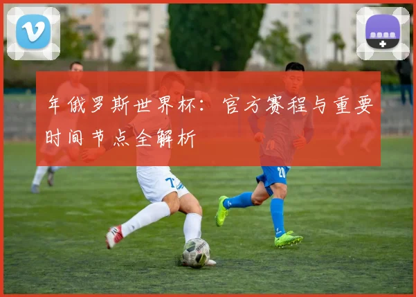年俄罗斯世界杯:官方赛程与重要时间节点全解析