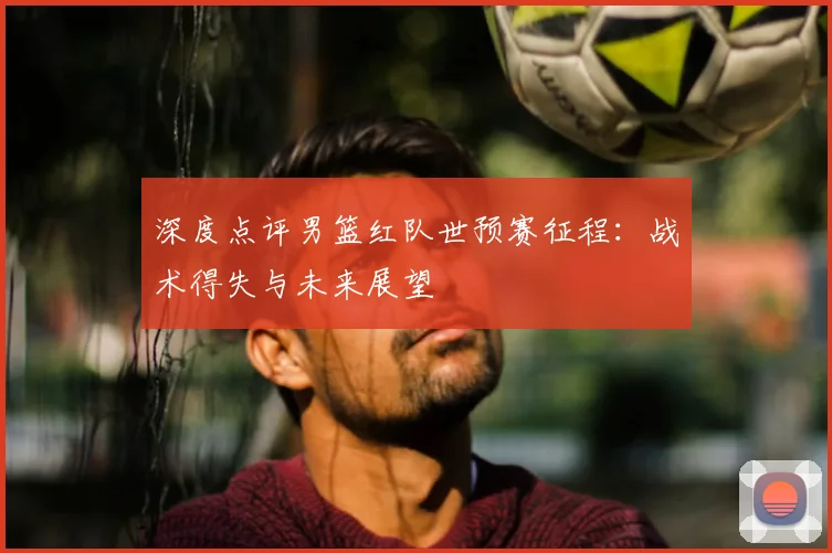 深度点评男篮红队世预赛征程：战术得失与未来展望