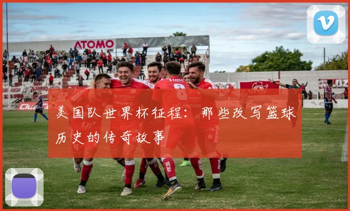 美国队世界杯征程:那些改写篮球历史的传奇故事
