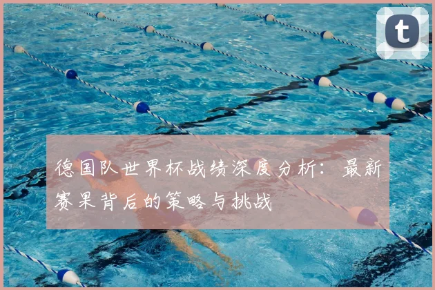 德国队世界杯战绩深度分析:最新赛果背后的策略与挑战