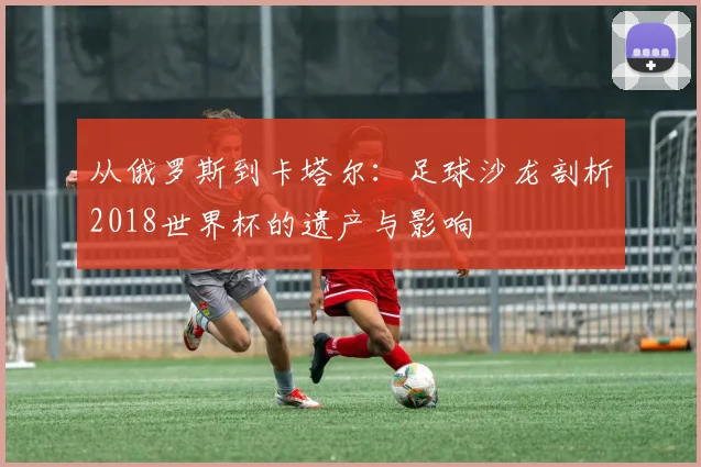 从俄罗斯到卡塔尔：足球沙龙剖析2018世界杯的遗产与影响