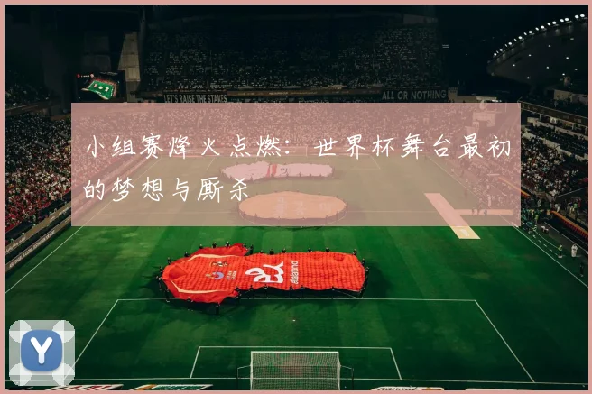 小组赛烽火点燃：世界杯舞台最初的梦想与厮杀