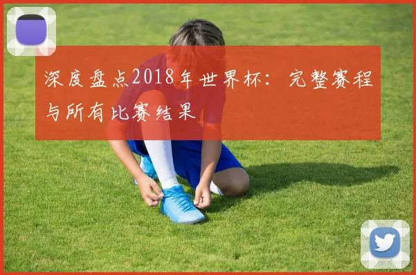 深度盘点2018年世界杯：完整赛程与所有比赛结果