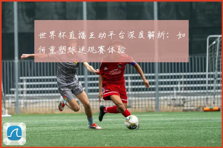 世界杯直播互动平台深度解析:如何重塑球迷观赛体验