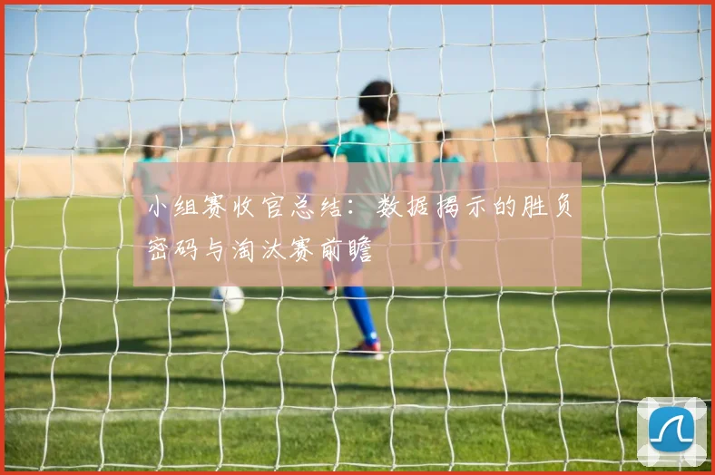 小组赛收官总结：数据揭示的胜负密码与淘汰赛前瞻