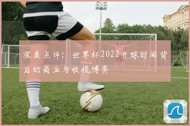 深度点评：世界杯2022开球时间背后的商业与收视博弈